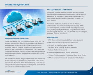1.800.800.0014 www.connection.com/DataCenterPractice 9
Why Partner with Connection?
Connection believes that the hybrid cloud is the future of IT. The
ability to bridge private cloud infrastructure with the always‑on
availability and dynamic scalability of the public cloud is too
promising to ignore. However, organizations need a trusted
advisor to help them design the right solution. That’s where our
Converged Data Center Practice can step in. We’ve structured our
investments, partnerships, and expertise to deliver best-in-class
cloud solutions.
We can help you discern, design, and deliver the best private and
hybrid computing solutions for your organization. There are no
one-size-fits-all versions of any cloud technology. That’s why we
view private and hybrid computing technologies as raw materials
you can use to achieve desired outcomes.
Our Expertise and Certifications
Connection combines unbiased expertise and best-of-breed
partners. As a technology company with more than 30 years of
experience, we leverage our deep partnerships with industry
veterans and born-in-the-cloud newcomers to deliver the
right solution.
Our private and hybrid solutions are best-in-class. Our
understanding of available technologies is very deep. While
we remain agnostic, we are extremely knowledgeable across
many leading industry technologies. Our partnerships include
industry experts like Cisco, Dell, EMC, Hewlett Packard Enterprise,
HOSTING, NaviSite, and VMware.
Certifications
•	 EMC Cloud Architect Virtualized Infrastructure Specialist
•	 EMC Cloud Infrastructure and Services Associate
•	 Microsoft Certified Technology Specialist:
Windows Server 2008 R2, Server Virtualization
•	 Nutanix Platform Professional
•	 SimpliVity Implementation Certified Professional
•	 VMware Certified Advanced Professional—Data Center Design
•	 VMware Certified Professional—Data Center Virtualization
Private and Hybrid Cloud
 