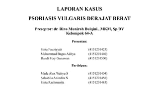 LAPORAN KASUS
PSORIASIS VULGARIS DERAJAT BERAT
Preseptor: dr. Rina Munirah Bulqini., MKM, Sp.DV
Kelompok 64-A
Presentan:
Sinta Fauziyyah (4151201425)
Muhammad Bagas Aditya (4151201440)
Dandi Fery Gunawan (4151201500)
Partisipan:
Made Alex Wahyu S (4151201404)
Salsabila Anindita N (4151201456)
Sinta Rachmanita (4151201485)
 