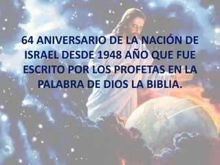 64 ANIVERSARIO DE LA NACIÓN DE
ISRAEL DESDE 1948 AÑO QUE FUE
ESCRITO POR LOS PROFETAS EN LA
   PALABRA DE DIOS LA BIBLIA.
 