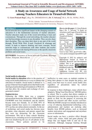 International Journal of Trend in Scientific Research and Development (IJTSRD)
Volume 6 Issue 4, May-June 2022 Available Online: www.ijtsrd.com e-ISSN: 2456 – 6470
@ IJTSRD | Unique Paper ID – IJTSRD49973 | Volume – 6 | Issue – 4 | May-June 2022 Page 419
A Study on Awareness and Usage of Social Network
among Teachers Educators in Tirunelveli District
G. Guru Prakash Raja1
, (Reg. No. 2002MED20101), Dr. T. Selvaraj2
, M.A., M. Ed., M.Phil., Ph.D.,
1
M. Ed., Scholar, 2
Assistant Professor in Education,
1,2
Department of Education, PRIST deemed to be University, Thanjavur, Tamil Nadu, India
ABSTRACT
Social networks have significant impact on the changing scenario of
education It is the fundamental necessity of teacher educators.
Teacher educators make use of the social networking to learn and
communicate. Through the social networking, the teacher educator
can find knowledge resources in any discipline. They can also share
their discipline. They can share their ideas in any part of the world
through, World Wide Web. E-mail. Facebook & whatsapp and
twitter. It leads to improve thinking and learn concepts. Social
networks helps to communicate with other students and teacher
educators which provide sharing Of lessons or the specific classroom
problems and social issues.
KEYWORDS: Awareness of Social networks Facebook, Whatsapp,
Twitter, Telegram, Sharechat etc
How to cite this paper: G. Guru Prakash
Raja | Dr. T. Selvaraj "A Study on
Awareness and Usage of Social Network
among Teachers Educators in
Tirunelveli District"
Published in
International Journal
of Trend in
Scientific Research
and Development
(ijtsrd), ISSN: 2456-
6470, Volume-6 |
Issue-4, June 2022, pp.419-424, URL:
www.ijtsrd.com/papers/ijtsrd49973.pdf
Copyright © 2022 by author(s) and
International Journal of Trend in
Scientific Research and Development
Journal. This is an
Open Access article
distributed under the
terms of the Creative Commons
Attribution License (CC BY 4.0)
(http://creativecommons.org/licenses/by/4.0)
Social media in education
Social media in education refers to the practice of
using social media platforms as a way to enhance the
education of students. Social media is defined as "a
group of Internet-based applications that build on the
ideological and technological foundations of Web 2.0,
and that allow the creation and exchange of user-
generated content".
Student devices
Following the 1980s, there was a computer
advancement boom that defined the 1990s-2000s, as
CD-ROMS were first introduced, and the internet
became more user friendly. As of 2018, 95% of
teenage students have access to a smartphone and
45% say they are online almost constantly. As the use
of technology and social media has become more
prevalent, some educators and parents argued that
they were too distracting for the classroom
environment. This led to many schools blocking
Internet access, including access to social media sites,
and even disallowing the use of cell phones in the
classrooms. These policies proved to be
ineffective in some cases, as students continue to
bring their phones to class despite the policy, and
many even find ways to access social media sites
regardless of precautions taken by school
administrators.
In response to these challenges, many schools have
adopted a "Bring Your Own Device" (BYOD) policy
to school. This is a policy that allows students to
bring their own internet accessing device, such as a
phone or iPad, for the purpose of accessing the
Internet for research and other in-class activities.
While the BYOD concept was initially introduced as
a way of reducing departmental technology costs,
administrators and teachers are realizing other
benefits from BYOD policies, such as increased
student motivations and engagement and anywhere
access to information.
Social media can have a positive effect through
"video calls, stories, feeds and game playing" all
things that can happen both in and out of the
classroom. Although, language learning through
IJTSRD49973
 