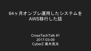 64ヶ月オンプレ運用したシステムを
AWS移行した話
CrossTechTalk #1
2017-03-09
CyberZ 黒木亮太
 