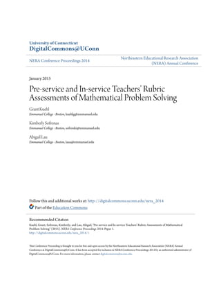 University of Connecticut
DigitalCommons@UConn
NERA Conference Proceedings 2014
Northeastern Educational Research Association
(NERA) Annual Conference
January 2015
Pre-service and In-service Teachers’ Rubric
Assessments of Mathematical Problem Solving
Grant Kuehl
Emmanuel College - Boston, kuehlg@emmanuel.edu
Kimberly Sofronas
Emmanuel College - Boston, sofronki@emmanuel.edu
Abigail Lau
Emmanuel College - Boston, laua@emmanuel.edu
Follow this and additional works at: http://digitalcommons.uconn.edu/nera_2014
Part of the Education Commons
This Conference Proceeding is brought to you for free and open access by the Northeastern Educational Research Association (NERA) Annual
Conference at DigitalCommons@UConn. It has been accepted for inclusion in NERA Conference Proceedings 2014 by an authorized administrator of
DigitalCommons@UConn. For more information, please contact digitalcommons@uconn.edu.
Recommended Citation
Kuehl, Grant; Sofronas, Kimberly; and Lau, Abigail, "Pre-service and In-service Teachers’ Rubric Assessments of Mathematical
Problem Solving" (2015). NERA Conference Proceedings 2014. Paper 1.
http://digitalcommons.uconn.edu/nera_2014/1
 