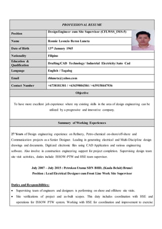 PROFESSIONAL RESUME
Position
DesignEngineer cum Site Supervisor (CFLWSS_IMS-5)
Name Ronnie Leoncio Beron Luneta
Date of Birth 13th January 1965
Nationality Filipino
Education &
Qualification
Drafting/CAD Technology/ Industrial Electricity/Auto Cad
Language English / Tagalog
Email rbluneta@yahoo.com
Contact Number +6738181301 / +63439804384 / +639158447936
Objective
To have more excellent job experience where my existing skills in the area of design engineering can be
utilized by a progressive and innovative company.
Summary of Working Experiences
27 Years of Design engineering experience on Refinery, Petro-chemical on-shore/off-shore and
Communication projects as a Senior Designer. Leading in generating electrical and Multi-Discipline design
drawings and documents. Digitized electronic files using CAD Application and various engineering
software. Also involve in construction engineering support for project completion. Supervising design team
site visit activities, duties include ISSOW-PTW and HSE team supervisor.
July 2007 – July 2015 : Petrokon Utama SDN BHD, (Kuala Belait) Brunei
Position : Lead Electrical Designer cum Front Line Work Site Supervisor
Duties and Responsibilities:
 Supervising team of engineers and designers is performing on shore and offshore site visits.
 Site verifications of project and as-built scopes. This duty includes coordination with HSE and
operations for ISSOW PTW system. Working with HSE for coordination and improvement to exercise
 