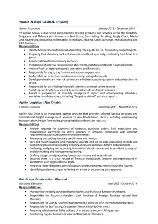 Yousuf Al-Rajhi GLOBAL (Riyadh)
Senior Accountant January 2013 – December 2014
YR Global Group, a diversified conglomerate offering products and services across the kingdom,
Singapore and Malaysia with interests in Real Estate, Contracting, Retailing, Supply Chain, Media
and Advertising, consulting, Information Technology, Trading, Stock Exchange, Manufacturing and
F&B Business.
Responsibilities:
 Handle full spectrumof financial accountingrole eg.AR,AP,GL,forecasting,budgetingetc. 

 Preparing final statutory books of accounts monthly & quarterly, controlling fund flows in a
group. 
 Reconciliationof intercompanyaccounts. 
 Preparationof internal reconciliationstatements,cashflow andfundsflow statements. 
 Internal Auditof sistercompany’soperationsandfinancials. 
 Responsible fordaytoday finance andaccountsoperations. 
 Performfull setof accountsand ensure timelyclosingof accounts. 
 Develop and maintain internal control and effective accounting system and policies for the
setup. 
 Responsible fordistributingfinancial statementsandcostcentre reports
 Assistinprovidingfollow-upanddocumentationof significantvariances.
 Assists in preparation of monthly management report and accompanying schedules,
worksheetsandnarratives,including“Budgetvs.Actual”variance reports. 
Agility Logistics (Abu Dhabi)
Finance Executive November 2011 – November 2012
Agility Abu Dhabi is an integrated logistics provider that provides tailored logistics solutions and
international freight management services to Abu Dhabi-based clients, including warehousing,
transportation,freightforwarding,projectlogisticsandcontractlogistics.
Responsibilities:
 Reviews requests for payments of contracts, purchase orders, field requisitions and
miscellaneous payments to verify accuracy in amount, compliance with contract
requirements,signature authorityandadherence. 
 Processingandcodinginvoices,creditnotesandreceipts. 
 Sort and match invoices and maintains accurate and up-to-date accounting records and
supportingdocumentsincludingensuringadequateapprovalsbefore disbursements. 
 Gathering, analysing and reporting information about income and expenditure to support
decisionmakingandmanagementplanning. 
 Draftingbudgetsandpreparingforecastsof income andexpenditure. 
 Ensuring there is a clear record of financial transactions (income and expenditure) in
accordance withorganizationalgoals. 
 Preparingledgerbalances,control accountsandstatements,reconcilingall the figures. 
 Identifyingandcorrectingorreferringanyerrorsor accountingdiscrepancies. 
Sai Kirupa Construction Chennai
Accounts Executive April 2008 - October 2011
Responsibilities:
 Maintainingthe dailypurchase (handlingthe Local Purchase &ImportPurchase). 
 Responsible for Accounts Payable (Local Purchase & Foreign Purchase related Raw
Material). 
 Responsible forCash& PaymentManagement.Follow upwiththe vendorsforpayable. 
 Responsible forStaff salary,Deduction(Personal loan&Overtime). 
 Preparingsalesinvoices&the upkeepof anaccurate accountsfilingsystem. 
 Conductingregularbusinessreviewsof financial performance. 
 