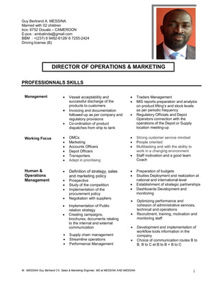 M. MESSINA Guy Bertrand CV, Sales & Marketing Engineer, MD at MESSINA AND MESSINA 1
Guy Bertrand A. MESSINA 39 ans,
Married with 02 children Po
box: 6752 Douala – CAMEROON
E-pos : ambatinda@gmail.com
BBM : +(237) 6 9482-6128/ 6 7255-2424
Driving license (B)
DIRECTOR OF OPERATIONS & MARKETING
PROFESSIONNALS SKILLS
Management  Vessel acceptability and
successful discharge of the
products to customers
 Invoicing and documentation
followed-up as per company and
regulatory provisions
 Co-ordination of product
dispatches from ship to tank

 Traders Management
 MIS reports preparation and analysis
on product lifting’s and stock levels
as per periodic frequency
 Regulatory Officials and Depot
Operators connection with the
operations of the Depot or Supply
location meeting-up
Working Focus  OMCs
 Marketing
 Accounts Officers
 Depot Officers
 Transporters
 Adept in prioritising
 Strong customer service mindset
 People oriented
 Multitasking and with the ability to
work in a changing environment
 Staff motivation and a good team
Coach
Human &
Operations
Management
 Definition of strategy, sales
and marketing policy
 Prospective
 Study of the competition
 Implementation of the
procurement policy
 Negotiation with suppliers
 Preparation of budgets
 Studies Deployment and realization at
national and international level
 Establishment of strategic partnerships
 Dashboards Development and
monitoring
 Optimizing performance and
cohesion of administrative services,
technical and operations
 Recruitment, training, motivation and
monitoring staff
 Implementation of Public
relation strategy
 Creating campaigns,
brochures, documents relating
to the internal and external
communication  Development and implementation of
workflow tools information in the
company
 Choice of communication routes B to
B, B to C et B to B + B to C
 Supply chain management
 Streamline operations
 Performance Management
 