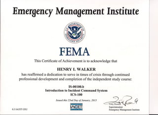 Emergency Management Institute
FEMA
This Certificate of Achievement is to acknowledge that
HENRY L WALKER
has reaffirmed a dedication to serve in times of crisis through continued
professional development and completion of the independent study course:
IS-OOIOO.b
Introduction to Incident Command System
ICS-IOO
.~::-:) ~"" .
Li
·i
..··C~•.·.•."-au. 91 '.'.......••. -
Superintendent
Emergency Management Institute
Issued this 22nd Day of January, 2015
:::
0.3 IACET CEU
Illf.'if.1.rS-'J-IU1
I.••·.AJ!fF!:.ii,:'.'''ET·~.
Ila.t.•lt"ij'cli
 
