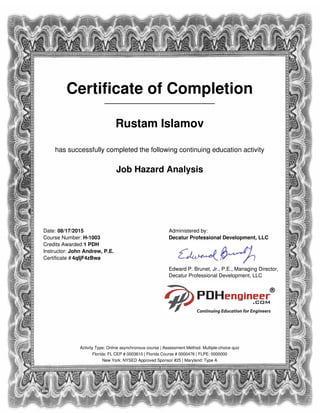 Certificate of Completion
_____________________
Rustam Islamov
has successfully completed the following continuing education activity
Job Hazard Analysis
Date: 08/17/2015
Course Number: H-1003
Credits Awarded:1 PDH
Instructor: John Andrew, P.E.
Certificate # 4qIjF4zBwa
Administered by:
Decatur Professional Development, LLC
Edward P. Brunet, Jr., P.E., Managing Director,
Decatur Professional Development, LLC
Activity Type: Online asynchronous course | Assessment Method: Multiple-choice quiz
Florida: FL CEP # 0003610 | Florida Course # 0000476 | FLPE: 0000000
New York: NYSED Approved Sponsor #25 | Maryland: Type A
Powered by TCPDF (www.tcpdf.org)
 