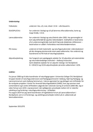 Undervisning:
Folkeskole: undervist i bio, n/t, mat, idræt i 13 år – alle klassetrin.
DLH/DPU/CVU: har undervist i biologi og n/t på lærernes efteruddannelse, korte og
lange forløb, i 13 år.
Læreruddannelse: har undervist i biologi og natur/teknik siden 2002. Har gennemgået et
kort adjunktforløb før jeg blev lektorbedømt. Vedhæftet er beskrivelse
af et undervisningsforløb med dertil hørende didaktiske refleksioner –
beskrivelsen er udført i forbindelse med lektorbedømmelsen.
PD-niveau: undervist et hold matematik- og naturfagsstuderende i videnskabsteori
på den dengang eksisterende exam.pæd-uddannelse. Har undervist og
koordineret tre PD-hold af naturfagsvejledere.
Adjunktvejledning: Har fungeret som pædagogisk vejleder for 10 adjunkter på matematiske
og naturvidenskabelige institutter – Aalborg Universitet.
Samt didaktisk vejleder for en adjunkt i biologi i UC Nordjylland.
Er i 2014/15 og 15/16 adjunktvejleder på andre uddannelser i UCN.
Ledelse:
Fra januar 2006 og til dato koordinator af naturfagsgruppen i University College CVU Nordjylland.
Gruppen består af naturfagsundervisere ved Pædagogseminariet I Aalborg, Hjørring Pædagog- og
Lærerseminarium samt Aalborg Seminarium. I denne egenskab har jeg deltaget som driftsleder for
de nordjyske projekter i Center for Anvendt Naturfagsdidaktik (CAND), hvor jeg sammen med
centerlederen og 6 andre driftsledere udgjorde den nationale styring af centeret (2005-08). Jeg er
siden fortsat som UCN´s repræsentant i det opfølgende samarbejde mellem UC´er indenfor
udvikling af og forskning i naturfagsundervisning – UCNatNet.
Fra august 2014 har jeg været koordinator af Fagdidaktisk Forum på Læreruddannelsen i
Nordjylland, som er et forsknings- og udviklingssamarbejde mellem ph.d.-uddannede på
læreruddannelsen.
September 2015/STE
 