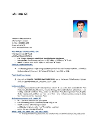 GHULAM ALI
Flate#16 Block#A37Johar Complex
Karachi Pakistan
Karachi: 75500,Pakistan.
Email ID:alimahar37@yahoo.com
Phone: (M). +923003264278 Skype id: alimahar50
EXECUTIVE SUMMARY
POST APPLIED FOR: PLANT OPERATOR
ACADEMIC QUALIFICATION:
• B.SC (Physics, Chemistry &Math) Shah Abdul latif University Khairpur(1st division)
• Intermediate (Pre Engineering)from B.I.S.ESukkur in2009 with “B” Grade.
• Matric (science) fromB.I.S.E Sukkur in 2007 with“A” Grade.
APPRENTICE SHIP TRAINING:
 Two Years Apprentice shiptraining as a Chemical Plant Operator fromLOTTE CHEMICAL PAKISTAN PTA Ltd BinQasim Karachi (FormerlyICI
PakistanPTA Plant). From2010 to 2012.
Technical Experience:
 I have experience of BYCO OIL PAKISTAN LIMITED REFINERY one of the largestOil Refinery in Pakistan,as PLANT
OPERATOR ORC2 SINCE SEPT: 2012 to 26 feb:2016
Employment History
 I have 5 years & 6 Month experience of work experience with Oil & Gas sector. I am responsible for Plant Production, Plant Startup,
Shutdown, Trouble shooting, HSE and Production optimization. I am working on, Amine Gas Treatment Plant, Gas Separation Plant,
NaphthaHydro Treating Unit R.O, Cooling tower and Fuel and Flare Gas system. I have worked in commissioning of Amine Gas Treatment
and Gas Separation Plants
Amine Regeneration unit 2400BPSD
 DCS Operation (centum -VP) yoko gawa
 Gas sweetening process withremoval of H2S byMDEA
 MDEA Absorber & Amine regeneration
 Acid Gas burningincinerator Two/Three phase separator
 Amine storage, mixing andloading
Naphtha Hydro treating Unit 38000BSPD
The capacity of unit is 38 MBPD used for removing sulphur and other unwanted compounds from
Crude Unit Overhead Naphtha & gases.
LPG and Gas recovery unit.
A capacity of unit is 38 MBPD for producing Propane, Butane & Feed for C5-C6 Isom & Platformer
Units. The Gas Plant was single train integrated unit consists of De -Ethaniser, De-Propaniser, De-
Butanizer and De-Isohexanizer.
Monitoring & Trouble Shooting Of:
• Absorber, Flash drumand Regenerator
• Positivedisplacementpump, centrifugal pump and compressors
• Gas separator and knock out drum
• Exchanger, kettle Reboiler,Trim cooler and condenser
• De Etherizers, De Butanizer and De Iso Hexanizer
• Balancedraftand Natural Draft Furnace
SH&E Responsibilities:
• To implement Safety, Health& Environment system for companyas wellas contractor’s employs.
• Process monitoring andoptimization, follow upactivities startupandshut downactivities.
• Investigationandreporting ofall Accidents, incidents & Environmental Incidents.
• Compliance for the use of PersonalProtective Equipment & Additional Safety.
• I have experience inoperationgas processing
• Audit & Followup for Fire water system.
• Productionoperations, Startup& shut downincompliance withSOP, routine operation & trouble shooting, handling emergencysituation.
 