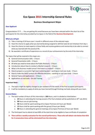 Page 1 of 3
Eco Space 2015 Internship General Rules
Business Development Major
Dear Applicant
Congratulations   ……You are getting this email because you have been selected within the short list of the
participants for the internship provided by Eco Space in the field of the Business Development.
What you will get:
1)- Take a training of 24 hours over 1 month in different areas of the selected major.
2)- Have the chance to apply what you learned by being assigned to definite tasks & real initiatives from day 1.
3)- Have the chance to meet experts in these fields and receive guidance and mentorship to be able to connect
what you learned with the practical life.
4)- Be awarded a certificate of experience as a record of your achievements by the end of the Internship.
The topics that will be covered in this major are:-
General Communication skills – 3 hours
General Presentation skills – 3 hours
All what you need to know about the Public Relations – 3 hours
Introduction about How to conduct a Market research – 3 hours
What is the Business model canvas? And how it is created? – 3 hours
How to prepare a successful high level marketing plan – working on real case study - 3 hours
How to make the SWOT analysis for effective decisions – working on real case study - 3 hours
General Topics and applications – 3 Hours
Applications on real tasks - On-Job Training
Important Note:-
1- The topics might be slightly changed as per needed to fit the needs of the final accepted participants.
2- It will be mandatory to apply all what you have learned through finishing real tasks along with your team.
General Notes:
1- The total number of Hours of this internship is: 100 Hours, and it is divided as listed below:-
a. 24 Hours in attending the training sessions (The final schedule will be published on 20th
July 2015)
b. 08 Hours are on-job training
c. 48 Hours shall be spent working at Eco Space Premises (12 hours per Week)
d. 12 Hours shall be spent working with the group (3 hours per Week)
e. 08 Hours in attending the general meetings at Eco Space Premises (2 hours per Week)
2- The Participant has to attend at least 80% of the total time to be eligible to have certificate of completion
3- There will be a weekly evaluation for the overall performance. Those who will obtain rate below than 65%
for 2 consecutive times will be eliminated from the internship.
 