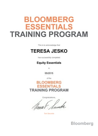 BLOOMBERG
ESSENTIALS
TRAINING PROGRAM
This is to acknowledge that
TERESA JESKO
has successfully completed
Equity Essentials
in
05/2015
of the
BLOOMBERG
ESSENTIALS
TRAINING PROGRAM
Congratulations,
Tom Secunda
Bloomberg
 