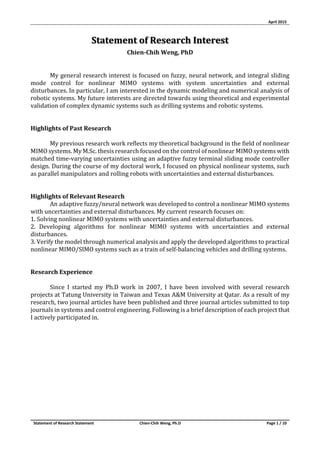 April 2015
Statement of Research Statement Chien-Chih Weng, Ph.D Page 1 / 10
Statement of Research Interest
Chien-Chih Weng, PhD
My general research interest is focused on fuzzy, neural network, and integral sliding
mode control for nonlinear MIMO systems with system uncertainties and external
disturbances. In particular, I am interested in the dynamic modeling and numerical analysis of
robotic systems. My future interests are directed towards using theoretical and experimental
validation of complex dynamic systems such as drilling systems and robotic systems.
Highlights of Past Research
My previous research work reflects my theoretical background in the field of nonlinear
MIMO systems. My M.Sc. thesis research focused on the control of nonlinear MIMO systems with
matched time-varying uncertainties using an adaptive fuzzy terminal sliding mode controller
design. During the course of my doctoral work, I focused on physical nonlinear systems, such
as parallel manipulators and rolling robots with uncertainties and external disturbances.
Highlights of Relevant Research
An adaptive fuzzy/neural network was developed to control a nonlinear MIMO systems
with uncertainties and external disturbances. My current research focuses on:
1. Solving nonlinear MIMO systems with uncertainties and external disturbances.
2. Developing algorithms for nonlinear MIMO systems with uncertainties and external
disturbances.
3. Verify the model through numerical analysis and apply the developed algorithms to practical
nonlinear MIMO/SIMO systems such as a train of self-balancing vehicles and drilling systems.
Research Experience
Since I started my Ph.D work in 2007, I have been involved with several research
projects at Tatung University in Taiwan and Texas A&M University at Qatar. As a result of my
research, two journal articles have been published and three journal articles submitted to top
journals in systems and control engineering. Following is a brief description of each project that
I actively participated in.
 