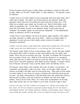 We hear the phrases about the types of animal shelters and euthanasia as being No-Kill or Kill.
In reality, shelters are “No-Kill” “Limited Intake” or “Open Admission.” It is important to know
the distinction.
A shelter known as a No-Kill is limited by space and generally limits their animal intake only to
certain types of animals. The animals may be prescreened for age, behavioral, health and
appearance criteria before they are accepted and certain breeds may be turned away. If the
shelter has no available space, animals may be turned away. Many No-Kill shelters accept
animals by appointment only. A no-kill shelter is most widely defined as an animal shelter
where 90% of all animals received are not euthanized. Ideally, No Kill would mean all
“adoptable” and “treatable” animals are saved and only “unadoptable” or “non-rehabilitatable”
animals are euthanized, but 90% is the threshold.
A shelter known as open admission will take in all domestic animals regardless of the animal’s
age, health, appearance or available space in the shelter. Animals are accepted without an
appointment or reason and some of these shelters provide a drop box for animals to be
surrendered anonymously.
If shelters won't take animals, people intentionally abandon them, dropping them off in the dead
of night, giving them away indiscriminately, or even throwing them from moving cars.
The Cheyenne Animal Shelter (CAS) is an open admission shelter. As such, they make available
to the general public a place to surrender any type of pet including dogs, cats, reptiles, birds,
bunnies, ferrets and even an occasional goat or pig. The shelter was designed with 6 drop boxes
that are accessible 24 hours a day. While the CAS would like information on a surrendered
animal, folks may leave an animal in the drop box at any time without any reason. The CAS is a
private 501(c) 3 non-profit organization and is funded by private donations. It contracts with the
City of Cheyenne and Laramie County to provide animal control and sheltering services.
The Cheyenne Animal Shelter works extremely hard to give all animals a second chance – the
consideration and opportunity to find a new home. Missy, an overweight, elderly dog with
cataracts was brought to the shelter when her owner passed away. Missy spent over four months
in a kennel waiting for a new home, for someone to adopt her that would look past the age and
eye issues. The shelter worked tirelessly to find that perfect home with someone that wanted an
older dog and was willing to take care of dog with eye problems and work on her weight
problem. Today in her new home, Missy’s new owners make accommodations for her being
almost blind and they make sure she continues to go for walks to keep her weight in check.
In the last year alone, more than 2,300 pets were adopted, over 1,000 pets were reunited with
their owners and 189 were transferred to placement partners through the CAS. The shelter is
microchipping homeless pets, offering behavioral counseling and dog training classes to help pet
owners handle their animals, and they offer a "barn cat" program for people who need a cat for
 