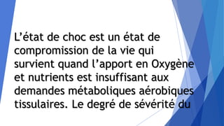L’état de choc est un état de
compromission de la vie qui
survient quand l’apport en Oxygène
et nutrients est insuffisant aux
demandes métaboliques aérobiques
tissulaires. Le degré de sévérité du
 