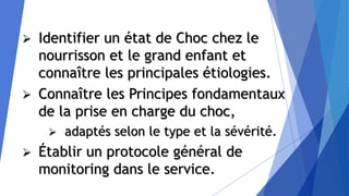  Identifier un état de Choc chez le
nourrisson et le grand enfant et
connaître les principales étiologies.
 Connaître les Principes fondamentaux
de la prise en charge du choc,
 adaptés selon le type et la sévérité.
 Établir un protocole général de
monitoring dans le service.
 