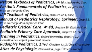 Nelson Texbooks of Pediatrics, 19e éd, chapitre 64, Choc
Partha’s Fundamentals of Pediatrics, chapitre 20.5,
Prise en charge du Choc
IAP Textbook of Pediatrics, chapitre 22.4, Choc
Manual of Pediatrics Nephrology, Springer, Chap 2.5,
Prise en charge d’un enfant en Choc
Pediatric Critical Care, 4e éd, chapitre 29, Etats de Choc
Pediatric Primary Care Approach, chapitre 61, Choc
Training in Pediatrics, Oxford University, chapitre 2.2,
évaluation de l’enfant gravement malade
Rudolph’s Pediatrics, 21eéd, Chapitre 4.1.2, Choc Circulatoire
Atlas de Physiologie, Flammarion, pages 183 et suivantes
 