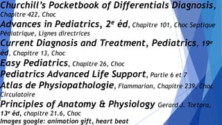 Churchill’s Pocketbook of Differentials Diagnosis,
Chapitre 422, Choc
Advances in Pediatrics, 2e éd, Chapitre 101, Choc Septique
Pédiatrique, Lignes directrices
Current Diagnosis and Treatment, Pediatrics, 19e
éd, Chapitre 13, Choc
Easy Pediatrics, Chapitre 26, Choc
Pediatrics Advanced Life Support, Partie 6 et 7
Atlas de Physiopathologie, Flammarion, Chapitre 239, Choc
Circulatoire
Principles of Anatomy & Physiology Gerard J. Tortora,
13e éd, chapitre 21.6, Choc
Images google: animation gift, heart beat
 