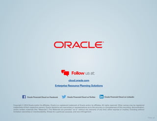 Copyright © 2014 Oracle and/or its affiliates. Oracle is a registered trademark of Oracle and/or its affiliates. All rights reserved. Other names may be registered
trademarks of their respective owners. Oracle disclaims any warranties or representations as to the accuracy or completeness of this recording, demonstration,
and/or written materials (the “Materials”). The Materials are provided “as is” without any warranty of any kind, either express or implied, including without
limitation warranties or merchantability, fitness for a particular purpose, and non-infringement.
Follow us at:
cloud.oracle.com
Enterprise Resource Planning Solutions
Oracle Financial Cloud on Facebook Oracle Financial Cloud onTwitter Oracle Financial Cloud on Linkedin
Final_v2
 