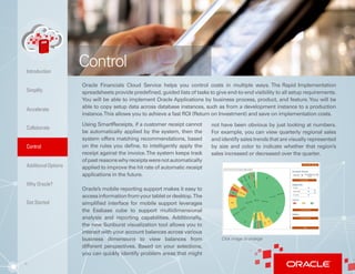 6
Oracle Financials Cloud Service helps you control costs in multiple ways. The Rapid Implementation
spreadsheets provide predefined, guided lists of tasks to give end-to-end visibility to all setup requirements.
You will be able to implement Oracle Applications by business process, product, and feature.You will be
able to copy setup data across database instances, such as from a development instance to a production
instance.This allows you to achieve a fast ROI (Return on Investment) and save on implementation costs.
Using SmartReceipts, if a customer receipt cannot
be automatically applied by the system, then the
system offers matching recommendations, based
on the rules you define, to intelligently apply the
receipt against the invoice.The system keeps track
ofpastreasonswhyreceiptswerenotautomatically
applied to improve the hit rate of automatic receipt
applications in the future.
Oracle’s mobile reporting support makes it easy to
accessinformationfromyourtabletordesktop.The
simplified interface for mobile support leverages
the Essbase cube to support multidimensional
analysis and reporting capabilities. Additionally,
the new Sunburst visualization tool allows you to
interact with your account balances across various
business dimensions to view balances from
different perspectives. Based on your selections,
you can quickly identify problem areas that might
not have been obvious by just looking at numbers.
For example, you can view quarterly regional sales
and identify sales trends that are visually represented
by size and color to indicate whether that region’s
sales increased or decreased over the quarter.
Control
Click image to enlarge
Control
AdditionalOptions
Simplify
Accelerate
Collaborate
Introduction
Why Oracle?
Get Started
 