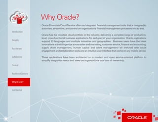 8
Why Oracle?
Oracle Financials Cloud Service offers an integrated financial management suite that is designed to
automate, streamline, and control an organization’s financial management processes end to end.
Oracle has the broadest cloud portfolio in the industry, delivering a complete range of production-
level, cross-functional business applications for each part of your organization. Oracle applications
support 23 languages and multiple industries and geographies. Business users have the latest
innovations at their fingertips across sales and marketing, customer service, finance and accounting,
supply chain management, human capital and talent management—all enriched with social
engagement and collaboration tools and an intuitive user interface that works on any mobile device.
These applications have been architected on a modern and open service-oriented platform to
simplify integration needs and lower an organization’s total cost of ownership.
Simplify
Accelerate
Collaborate
Control
AdditionalOptions
Why Oracle?
Introduction
Get Started
 
