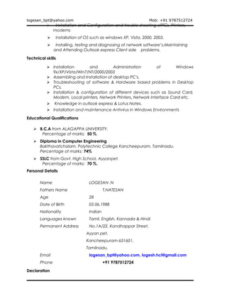 logesan_bpt@yahoo.com Mob: +91 9787512724
 Installation and Configuration and trouble shooting ofPCs, Printers,
modems
 Installation of OS such as windows XP, Vista, 2000, 2003.
 Installing, testing and diagnosing of network software’s.Maintaining
and Attending Outlook express Client side problems.
Technical skills
 Installation and Administration of Windows
9x/XP/Vista/Win7/NT/2000/2003
 Assembling and Installation of desktop PC's.
 Troubleshooting of software & Hardware based problems in Desktop
PCs.
 Installation & configuration of different devices such as Sound Card,
Modem, Local printers, Network Printers, Network Interface Card etc.
 Knowledge in outlook express & Lotus Notes.
 Installation and maintenance Antivirus in Windows Environments
Educational Qualifications
 B.C.A from ALAGAPPA UNIVERSITY.
Percentage of marks: 50 %.
 Diploma in Computer Engineering
Bakthavatchalam, Polytechnic College Kancheepuram, Tamilnadu.
Percentage of marks: 74%
 SSLC from Govt. High School, Ayyanpet.
Percentage of marks: 70 %.
Personal Details
Name LOGESAN .N
Fathers Name T.NATESAN
Age 28
Date of Birth 05.06.1988
Nationality Indian
Languages known Tamil, English, Kannada & Hindi
Permanent Address No.1A/22, Kandhappar Street,
Ayyan pet,
Kancheepuram-631601,
Tamilnadu.
Email logesan_bpt@yahoo.com, logesh.hcl@gmail.com
Phone +91 9787512724
Declaration
 