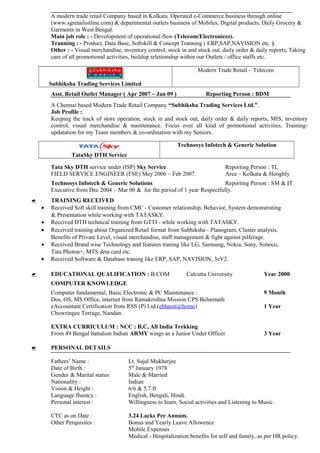 A modern trade retail Company based in Kolkata. Operated e-Commerce business through online
(www.sgretailonline.com) & departmental outlets business of Mobiles, Digital products, Daily Grocery &
Garments in West Bengal.
Main job role : - Devolopment of operational flow (Telecom/Electronices).
Tranning : - Product, Data Base, Softskill & Concept Tranning ( ERP,SAP,NAVISION etc. ).
Other : - Visual merchandise, inventory control, stock in and stock out, daily order & daily reports, Taking
care of all promotional activities, buildup reletionship within our Outlets / office staffs etc.
Subhiksha Trading Services Limited
Modern Trade Retail – Telecom
Asst. Retail Outlet Manager ( Apr 2007 ~ Jan 09 ) Reporting Person : BDM
A Chennai based Modern Trade Retail Company “Subhiksha Trading Services Ltd.”.
Job Profile :
Keeping the track of store operation, stock in and stock out, daily order & daily reports, MIS, inventory
control, visual merchandise & maintenance. Focus over all kind of promotional activities, Training-
updatation for my Team members & co-ordination with my Seniors.
TataSky DTH Service
Technosys Infotech & Generic Solution
Tata Sky DTH service under (ISP) Sky Service Reporting Person : TL
FIELD SERVICE ENGINEER (FSE) May 2006 ~ Feb 2007. Area – Kolkata & Hooghly
Technosys Infotech & Generic Solutions Reporting Person : SM & IT
Executive from Dec 2004 ~ Mar 06 & for the period of 1 year Respectfully.
 TRAINING RECEIVED
• Received Soft skill training from CMC - Customer relationship, Behavior, System demonstrating
& Presentation while working with TATASKY.
• Received DTH technical training from GTTI - while working with TATASKY.
• Received training about Organized Retail format from Subhiksha - Planogram, Cluster analysis,
Benefits of Private Level, visual merchandise, staff management & fight against pilferage.
• Received Brand wise Technology and features traning like LG, Samsung, Nokia, Sony, Simoco,
Tata Photon+, MTS deta card etc.
• Received Software & Database traning like ERP, SAP, NAVISION, 3eV2.
 EDUCATIONAL QUALIFICATION : B.COM Calcutta University Year 2000
COMPUTER KNOWLEDGE
Computer fundamental, Basic Electronic & PC Maintenance : 9 Month
Dos, OS, MS Office, internet from Ramakrishna Mission CPS Belurmath
eAccountant Certification from RSS (P) Ltd.(ebharat@home) 1 Year
Chowringee Terrage, Nandan.
EXTRA CURRICULUM : NCC : B,C, All India Trekking
From 49 Bengal battalion Indian ARMY wings as a Junior Under Officer 3 Year
 PERSONAL DETAILS
Fathers’ Name : Lt. Sujal Mukherjee
Date of Birth : 5th
January 1978
Gender & Marital status: Male & Married
Nationality : Indian
Vision & Height : 6/6 & 5.7 ft
Language fluency : English, Bengali, Hindi.
Personal interest : Willingness to learn, Social activities and Listening to Music.
CTC as on Date : 3.24 Lacks Per Annum.
Other Perquisites : Bonus and Yearly Leave Allowence
Mobile Expenses
Medical - Hospitalization benefits for self and family, as per HR policy.
 