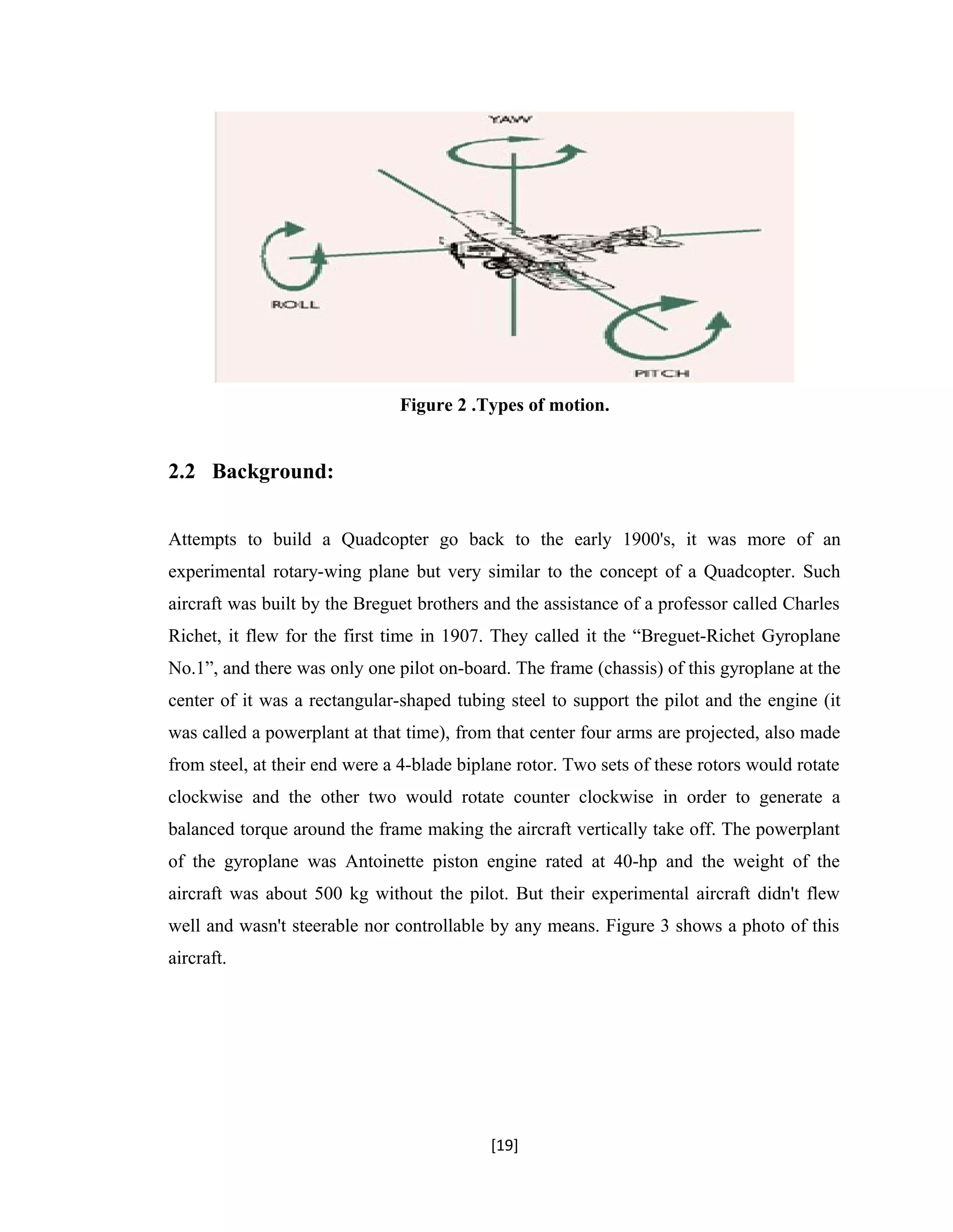Figure 2 .Types of motion.
2.2 Background:
Attempts to build a Quadcopter go back to the early 1900's, it was more of an
experimental rotary-wing plane but very similar to the concept of a Quadcopter. Such
aircraft was built by the Breguet brothers and the assistance of a professor called Charles
Richet, it flew for the first time in 1907. They called it the “Breguet-Richet Gyroplane
No.1”, and there was only one pilot on-board. The frame (chassis) of this gyroplane at the
center of it was a rectangular-shaped tubing steel to support the pilot and the engine (it
was called a powerplant at that time), from that center four arms are projected, also made
from steel, at their end were a 4-blade biplane rotor. Two sets of these rotors would rotate
clockwise and the other two would rotate counter clockwise in order to generate a
balanced torque around the frame making the aircraft vertically take off. The powerplant
of the gyroplane was Antoinette piston engine rated at 40-hp and the weight of the
aircraft was about 500 kg without the pilot. But their experimental aircraft didn't flew
well and wasn't steerable nor controllable by any means. Figure 3 shows a photo of this
aircraft.
[19]
 