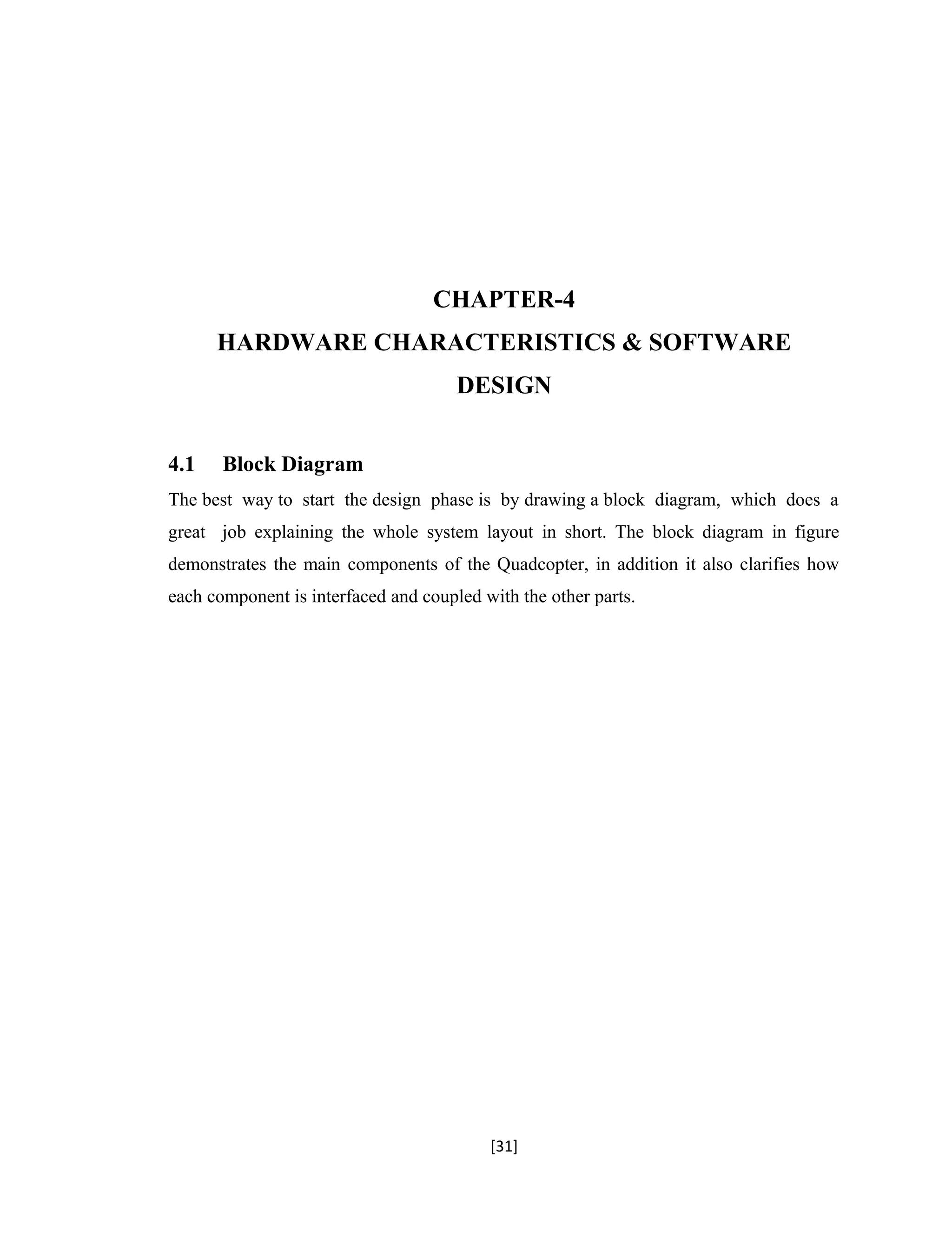 CHAPTER-4
HARDWARE CHARACTERISTICS & SOFTWARE
DESIGN
4.1 Block Diagram
The best way to start the design phase is by drawing a block diagram, which does a
great job explaining the whole system layout in short. The block diagram in figure
demonstrates the main components of the Quadcopter, in addition it also clarifies how
each component is interfaced and coupled with the other parts.
[31]
 
