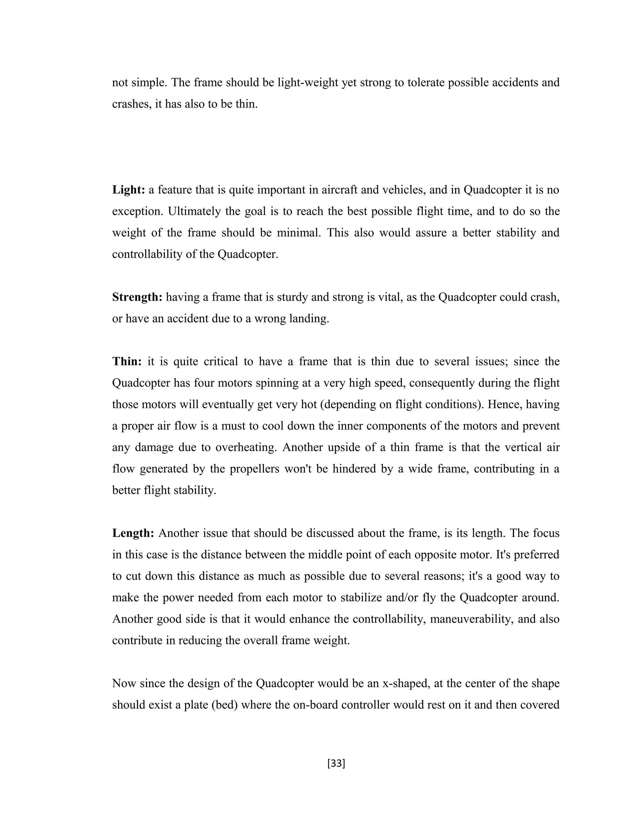 not simple. The frame should be light-weight yet strong to tolerate possible accidents and
crashes, it has also to be thin.
Light: a feature that is quite important in aircraft and vehicles, and in Quadcopter it is no
exception. Ultimately the goal is to reach the best possible flight time, and to do so the
weight of the frame should be minimal. This also would assure a better stability and
controllability of the Quadcopter.
Strength: having a frame that is sturdy and strong is vital, as the Quadcopter could crash,
or have an accident due to a wrong landing.
Thin: it is quite critical to have a frame that is thin due to several issues; since the
Quadcopter has four motors spinning at a very high speed, consequently during the flight
those motors will eventually get very hot (depending on flight conditions). Hence, having
a proper air flow is a must to cool down the inner components of the motors and prevent
any damage due to overheating. Another upside of a thin frame is that the vertical air
flow generated by the propellers won't be hindered by a wide frame, contributing in a
better flight stability.
Length: Another issue that should be discussed about the frame, is its length. The focus
in this case is the distance between the middle point of each opposite motor. It's preferred
to cut down this distance as much as possible due to several reasons; it's a good way to
make the power needed from each motor to stabilize and/or fly the Quadcopter around.
Another good side is that it would enhance the controllability, maneuverability, and also
contribute in reducing the overall frame weight.
Now since the design of the Quadcopter would be an x-shaped, at the center of the shape
should exist a plate (bed) where the on-board controller would rest on it and then covered
[33]
 