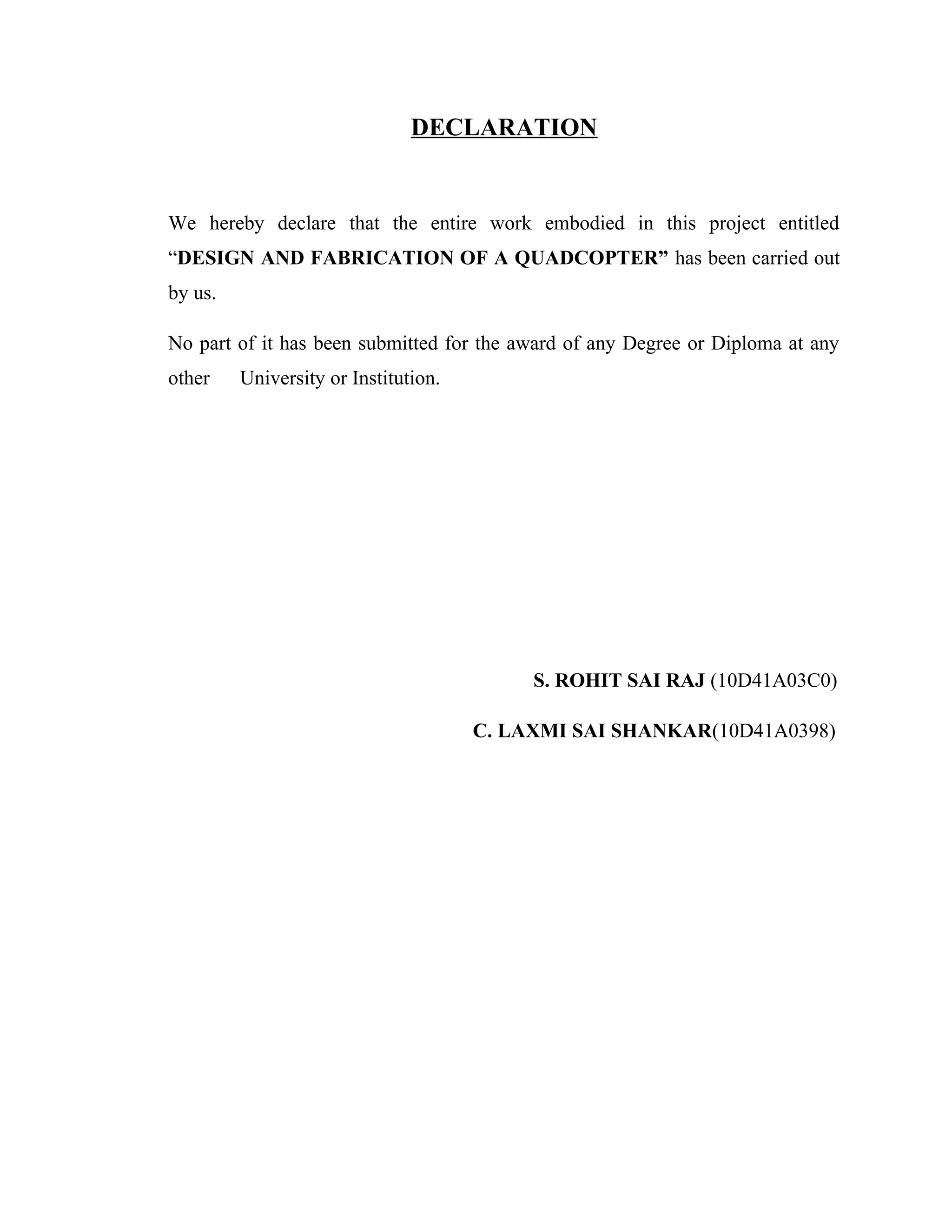 DECLARATION
We hereby declare that the entire work embodied in this project entitled
“DESIGN AND FABRICATION OF A QUADCOPTER” has been carried out
by us.
No part of it has been submitted for the award of any Degree or Diploma at any
other University or Institution.
S. ROHIT SAI RAJ (10D41A03C0)
C. LAXMI SAI SHANKAR(10D41A0398)
 