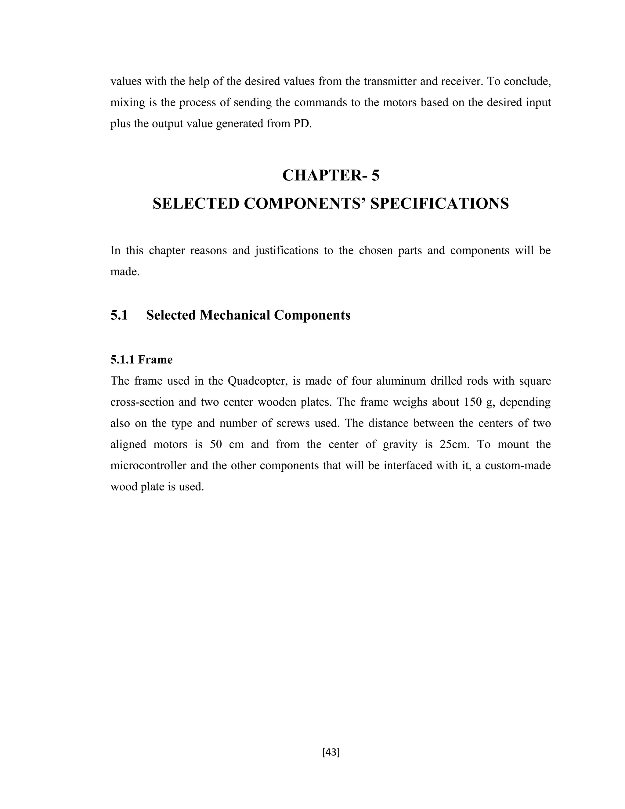 values with the help of the desired values from the transmitter and receiver. To conclude,
mixing is the process of sending the commands to the motors based on the desired input
plus the output value generated from PD.
CHAPTER- 5
SELECTED COMPONENTS’ SPECIFICATIONS
In this chapter reasons and justifications to the chosen parts and components will be
made.
5.1 Selected Mechanical Components
5.1.1 Frame
The frame used in the Quadcopter, is made of four aluminum drilled rods with square
cross-section and two center wooden plates. The frame weighs about 150 g, depending
also on the type and number of screws used. The distance between the centers of two
aligned motors is 50 cm and from the center of gravity is 25cm. To mount the
microcontroller and the other components that will be interfaced with it, a custom-made
wood plate is used.
[43]
 