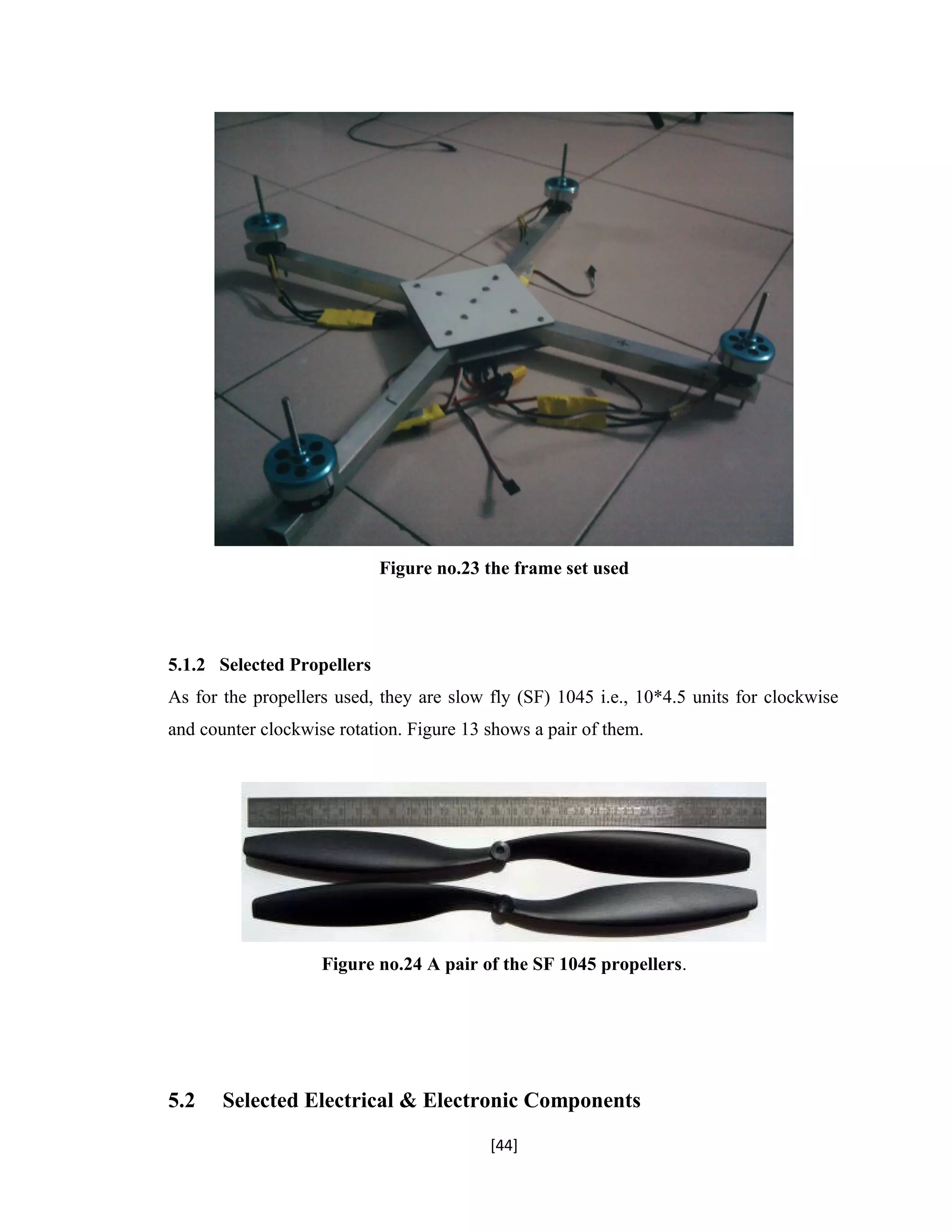 Figure no.23 the frame set used
5.1.2 Selected Propellers
As for the propellers used, they are slow fly (SF) 1045 i.e., 10*4.5 units for clockwise
and counter clockwise rotation. Figure 13 shows a pair of them.
Figure no.24 A pair of the SF 1045 propellers.
5.2 Selected Electrical & Electronic Components
[44]
 