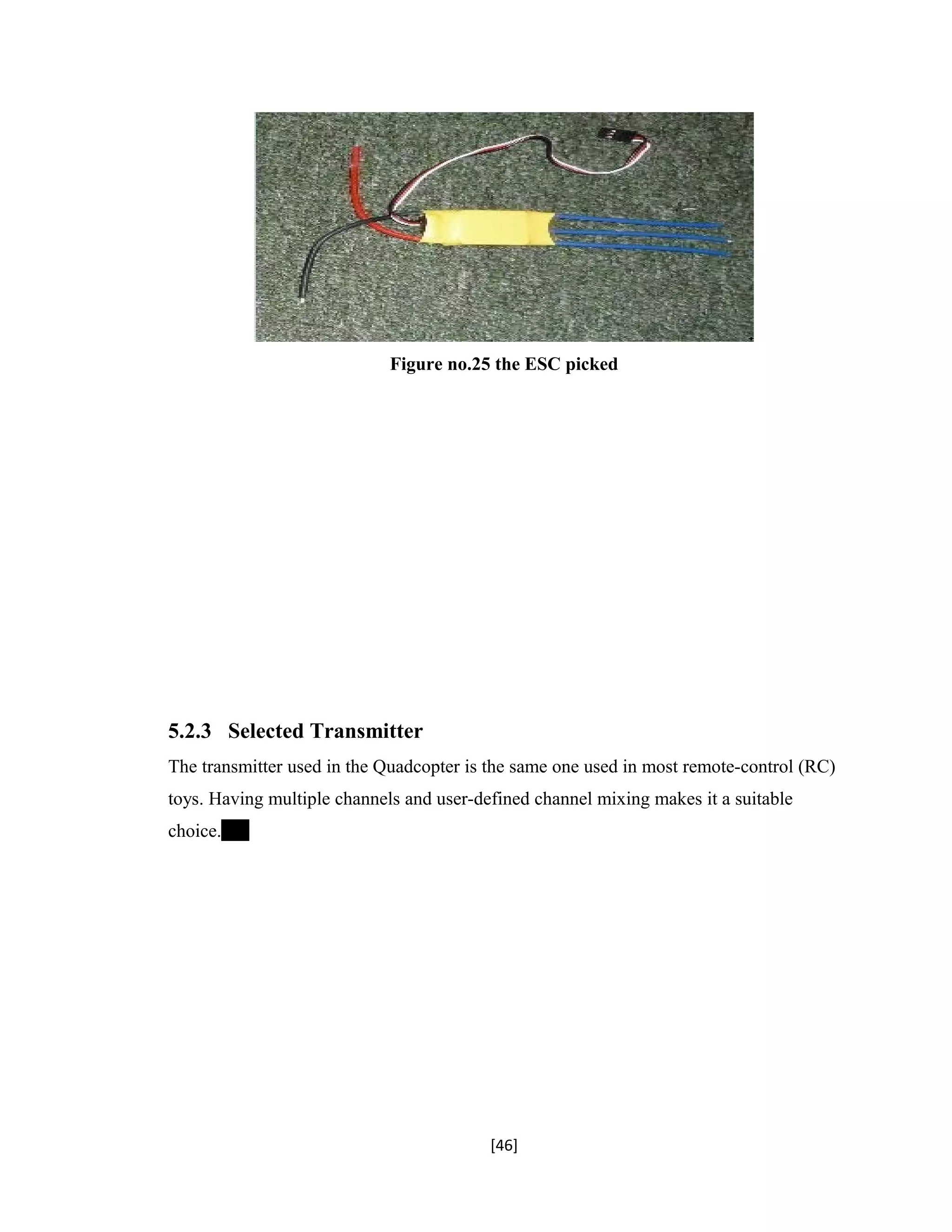 Figure no.25 the ESC picked
5.2.3 Selected Transmitter
The transmitter used in the Quadcopter is the same one used in most remote-control (RC)
toys. Having multiple channels and user-defined channel mixing makes it a suitable
choice.
[46]
 