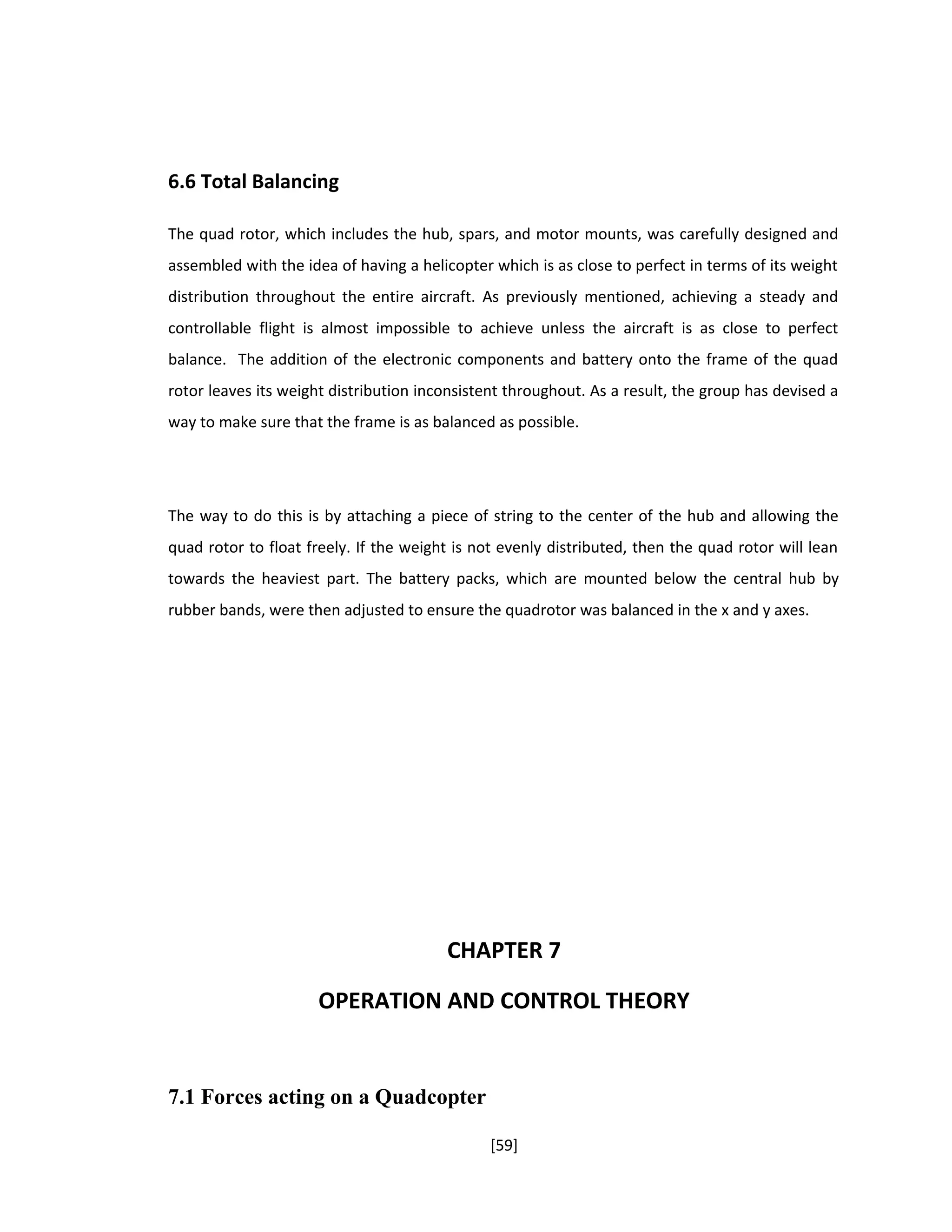 6.6 Total Balancing
The quad rotor, which includes the hub, spars, and motor mounts, was carefully designed and
assembled with the idea of having a helicopter which is as close to perfect in terms of its weight
distribution throughout the entire aircraft. As previously mentioned, achieving a steady and
controllable flight is almost impossible to achieve unless the aircraft is as close to perfect
balance. The addition of the electronic components and battery onto the frame of the quad
rotor leaves its weight distribution inconsistent throughout. As a result, the group has devised a
way to make sure that the frame is as balanced as possible.
The way to do this is by attaching a piece of string to the center of the hub and allowing the
quad rotor to float freely. If the weight is not evenly distributed, then the quad rotor will lean
towards the heaviest part. The battery packs, which are mounted below the central hub by
rubber bands, were then adjusted to ensure the quadrotor was balanced in the x and y axes.
CHAPTER 7
OPERATION AND CONTROL THEORY
7.1 Forces acting on a Quadcopter
[59]
 