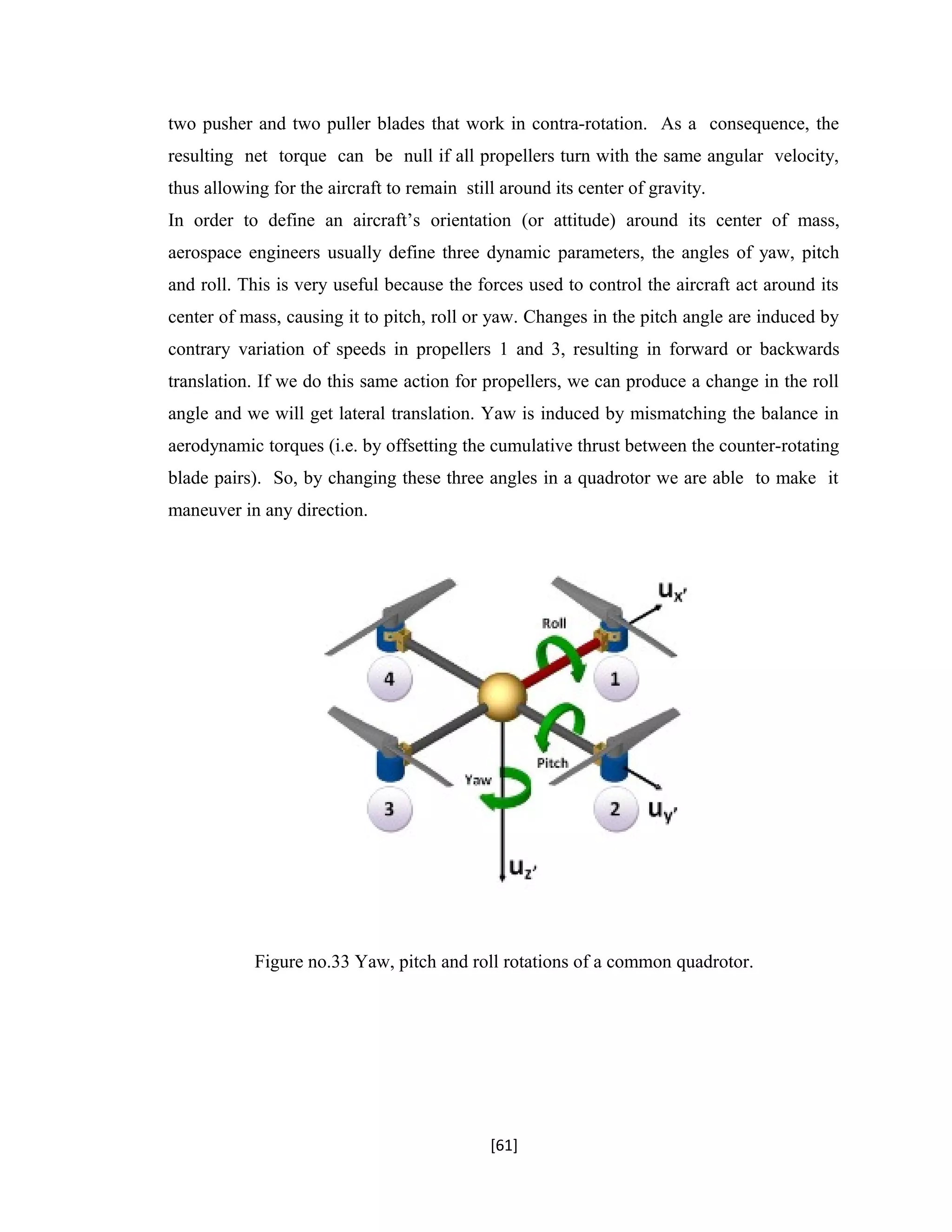 two pusher and two puller blades that work in contra-rotation. As a consequence, the
resulting net torque can be null if all propellers turn with the same angular velocity,
thus allowing for the aircraft to remain still around its center of gravity.
In order to define an aircraft’s orientation (or attitude) around its center of mass,
aerospace engineers usually define three dynamic parameters, the angles of yaw, pitch
and roll. This is very useful because the forces used to control the aircraft act around its
center of mass, causing it to pitch, roll or yaw. Changes in the pitch angle are induced by
contrary variation of speeds in propellers 1 and 3, resulting in forward or backwards
translation. If we do this same action for propellers, we can produce a change in the roll
angle and we will get lateral translation. Yaw is induced by mismatching the balance in
aerodynamic torques (i.e. by offsetting the cumulative thrust between the counter-rotating
blade pairs). So, by changing these three angles in a quadrotor we are able to make it
maneuver in any direction.
Figure no.33 Yaw, pitch and roll rotations of a common quadrotor.
[61]
 