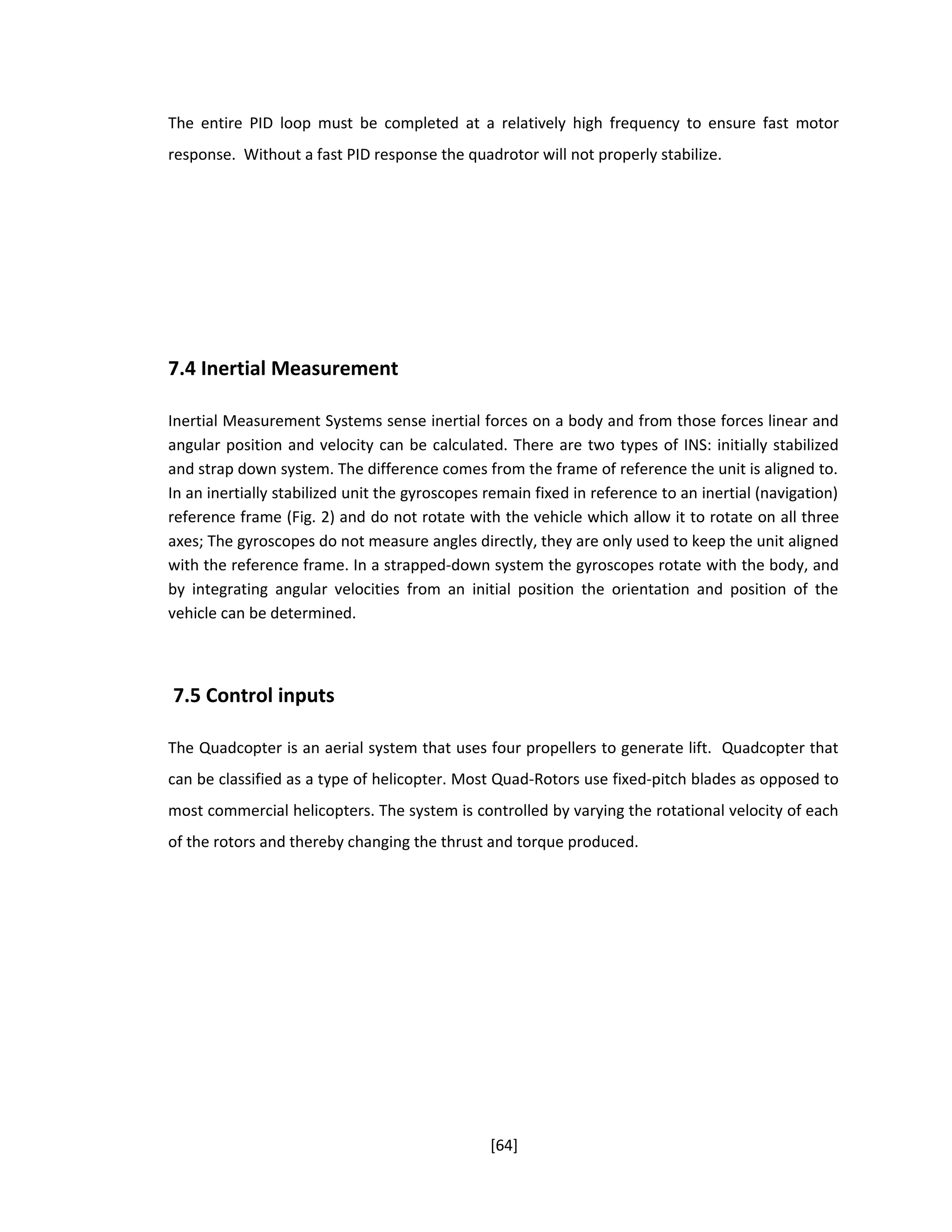 The entire PID loop must be completed at a relatively high frequency to ensure fast motor
response. Without a fast PID response the quadrotor will not properly stabilize.
7.4 Inertial Measurement
Inertial Measurement Systems sense inertial forces on a body and from those forces linear and
angular position and velocity can be calculated. There are two types of INS: initially stabilized
and strap down system. The difference comes from the frame of reference the unit is aligned to.
In an inertially stabilized unit the gyroscopes remain fixed in reference to an inertial (navigation)
reference frame (Fig. 2) and do not rotate with the vehicle which allow it to rotate on all three
axes; The gyroscopes do not measure angles directly, they are only used to keep the unit aligned
with the reference frame. In a strapped-down system the gyroscopes rotate with the body, and
by integrating angular velocities from an initial position the orientation and position of the
vehicle can be determined.
7.5 Control inputs
The Quadcopter is an aerial system that uses four propellers to generate lift. Quadcopter that
can be classified as a type of helicopter. Most Quad-Rotors use fixed-pitch blades as opposed to
most commercial helicopters. The system is controlled by varying the rotational velocity of each
of the rotors and thereby changing the thrust and torque produced.
[64]
 