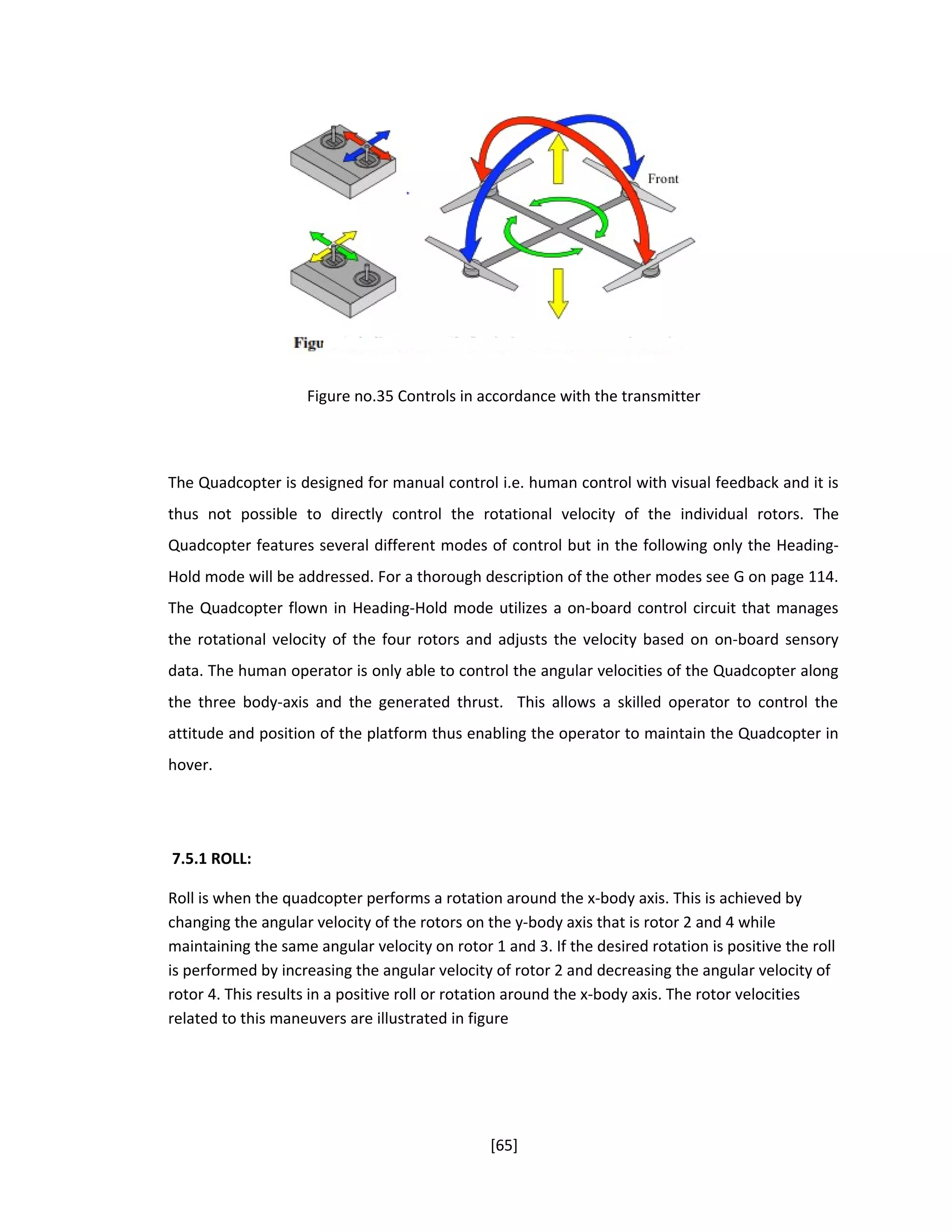 Figure no.35 Controls in accordance with the transmitter
The Quadcopter is designed for manual control i.e. human control with visual feedback and it is
thus not possible to directly control the rotational velocity of the individual rotors. The
Quadcopter features several different modes of control but in the following only the Heading-
Hold mode will be addressed. For a thorough description of the other modes see G on page 114.
The Quadcopter flown in Heading-Hold mode utilizes a on-board control circuit that manages
the rotational velocity of the four rotors and adjusts the velocity based on on-board sensory
data. The human operator is only able to control the angular velocities of the Quadcopter along
the three body-axis and the generated thrust. This allows a skilled operator to control the
attitude and position of the platform thus enabling the operator to maintain the Quadcopter in
hover.
7.5.1 ROLL:
Roll is when the quadcopter performs a rotation around the x-body axis. This is achieved by
changing the angular velocity of the rotors on the y-body axis that is rotor 2 and 4 while
maintaining the same angular velocity on rotor 1 and 3. If the desired rotation is positive the roll
is performed by increasing the angular velocity of rotor 2 and decreasing the angular velocity of
rotor 4. This results in a positive roll or rotation around the x-body axis. The rotor velocities
related to this maneuvers are illustrated in figure
[65]
 