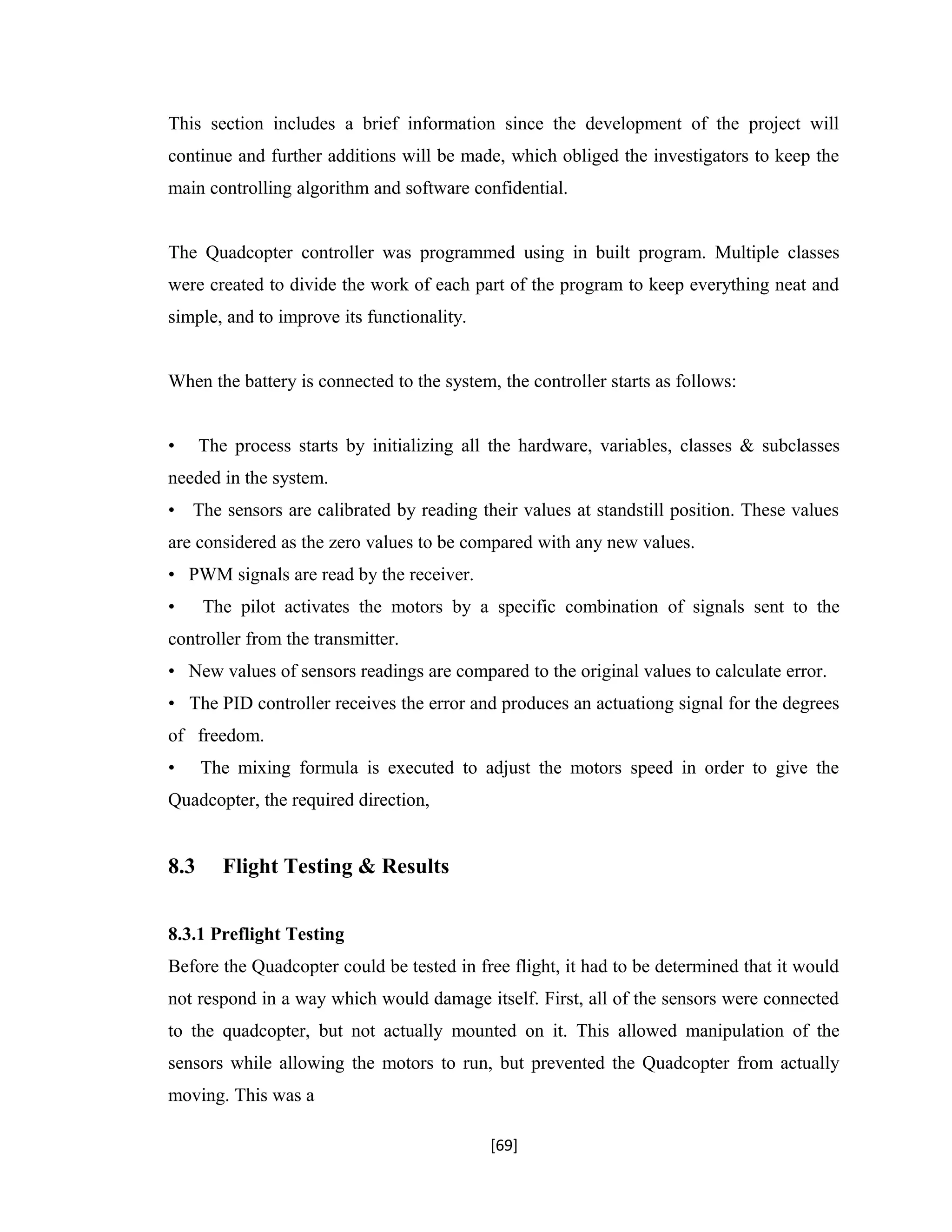 This section includes a brief information since the development of the project will
continue and further additions will be made, which obliged the investigators to keep the
main controlling algorithm and software confidential.
The Quadcopter controller was programmed using in built program. Multiple classes
were created to divide the work of each part of the program to keep everything neat and
simple, and to improve its functionality.
When the battery is connected to the system, the controller starts as follows:
• The process starts by initializing all the hardware, variables, classes & subclasses
needed in the system.
• The sensors are calibrated by reading their values at standstill position. These values
are considered as the zero values to be compared with any new values.
• PWM signals are read by the receiver.
• The pilot activates the motors by a specific combination of signals sent to the
controller from the transmitter.
• New values of sensors readings are compared to the original values to calculate error.
• The PID controller receives the error and produces an actuationg signal for the degrees
of freedom.
• The mixing formula is executed to adjust the motors speed in order to give the
Quadcopter, the required direction,
8.3 Flight Testing & Results
8.3.1 Preflight Testing
Before the Quadcopter could be tested in free flight, it had to be determined that it would
not respond in a way which would damage itself. First, all of the sensors were connected
to the quadcopter, but not actually mounted on it. This allowed manipulation of the
sensors while allowing the motors to run, but prevented the Quadcopter from actually
moving. This was a
[69]
 