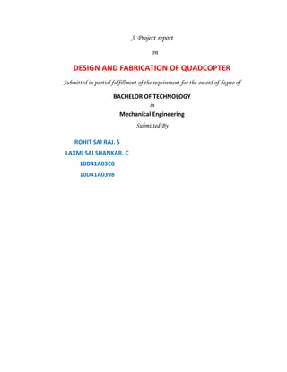 A Project report
on
DESIGN AND FABRICATION OF QUADCOPTER
Submitted in partial fulfillment of the requirement for the award of degree of
BACHELOR OF TECHNOLOGY
in
Mechanical Engineering
Submitted By
ROHIT SAI RAJ. S
LAXMI SAI SHANKAR. C
10D41A03C0
10D41A0398
 