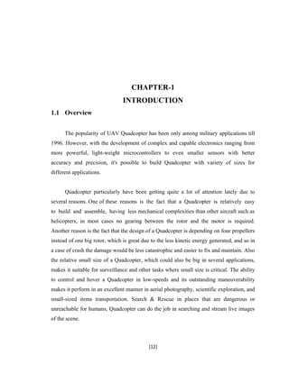 CHAPTER-1
INTRODUCTION
1.1 Overview
The popularity of UAV Quadcopter has been only among military applications till
1996. However, with the development of complex and capable electronics ranging from
more powerful, light-weight microcontrollers to even smaller sensors with better
accuracy and precision, it's possible to build Quadcopter with variety of sizes for
different applications.
Quadcopter particularly have been getting quite a lot of attention lately due to
several reasons. One of these reasons is the fact that a Quadcopter is relatively easy
to build and assemble, having less mechanical complexities than other aircraft such as
helicopters, in most cases no gearing between the rotor and the motor is required.
Another reason is the fact that the design of a Quadcopter is depending on four propellers
instead of one big rotor, which is great due to the less kinetic energy generated, and so in
a case of crash the damage would be less catastrophic and easier to fix and maintain. Also
the relative small size of a Quadcopter, which could also be big in several applications,
makes it suitable for surveillance and other tasks where small size is critical. The ability
to control and hover a Quadcopter in low-speeds and its outstanding maneuverability
makes it perform in an excellent manner in aerial photography, scientific exploration, and
small-sized items transportation. Search & Rescue in places that are dangerous or
unreachable for humans, Quadcopter can do the job in searching and stream live images
of the scene.
[12]
 