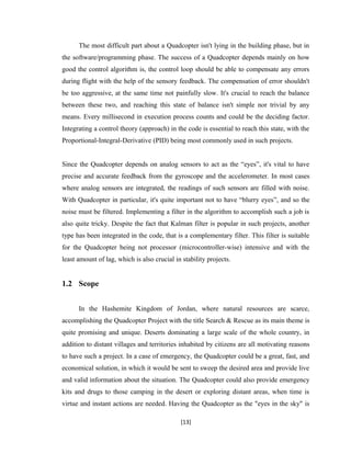 The most difficult part about a Quadcopter isn't lying in the building phase, but in
the software/programming phase. The success of a Quadcopter depends mainly on how
good the control algorithm is, the control loop should be able to compensate any errors
during flight with the help of the sensory feedback. The compensation of error shouldn't
be too aggressive, at the same time not painfully slow. It's crucial to reach the balance
between these two, and reaching this state of balance isn't simple nor trivial by any
means. Every millisecond in execution process counts and could be the deciding factor.
Integrating a control theory (approach) in the code is essential to reach this state, with the
Proportional-Integral-Derivative (PID) being most commonly used in such projects.
Since the Quadcopter depends on analog sensors to act as the “eyes”, it's vital to have
precise and accurate feedback from the gyroscope and the accelerometer. In most cases
where analog sensors are integrated, the readings of such sensors are filled with noise.
With Quadcopter in particular, it's quite important not to have “blurry eyes”, and so the
noise must be filtered. Implementing a filter in the algorithm to accomplish such a job is
also quite tricky. Despite the fact that Kalman filter is popular in such projects, another
type has been integrated in the code, that is a complementary filter. This filter is suitable
for the Quadcopter being not processor (microcontroller-wise) intensive and with the
least amount of lag, which is also crucial in stability projects.
1.2 Scope
In the Hashemite Kingdom of Jordan, where natural resources are scarce,
accomplishing the Quadcopter Project with the title Search & Rescue as its main theme is
quite promising and unique. Deserts dominating a large scale of the whole country, in
addition to distant villages and territories inhabited by citizens are all motivating reasons
to have such a project. In a case of emergency, the Quadcopter could be a great, fast, and
economical solution, in which it would be sent to sweep the desired area and provide live
and valid information about the situation. The Quadcopter could also provide emergency
kits and drugs to those camping in the desert or exploring distant areas, when time is
virtue and instant actions are needed. Having the Quadcopter as the "eyes in the sky" is
[13]
 