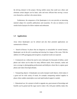 the driving element in this project. Having mobile senses that could save others and
eliminate certain dangers can be faster, safer and more efficient than moving a rescue
crew themselves, and that is the utmost desire.
Furthermore, the uniqueness of the Quadcopter to its core provide an interesting
material subject for scientific publications and researches. It's also an initiative to do
similar kind of projects for fellow students and enthusiasts
1.3 Applications
Areas where Quadcopter can be utilized and also their potential applications are
summarized as follows:
• Search & Rescue: In places that are dangerous or unreachable for normal humans,
Quadcopter can do the job in searching and showing live images of the scene. With the
addition of a GPS geotagging and navigation, exceptional results are expected.
• Commercial use: without the need to rent a helicopter for thousands of dollars, aerial
photos and videos can be taken for many different needs; from cinematic, media and
news coverage to photographing professionals and hobbyists whom like to capture great
photos and videos from high altitudes.
• Transporting objects: A Quadcopter can easily transport small objects, which makes it
a great tool for wide variety of needs, for example; transporting medical supplies in
places where sudden catastrophes occur and rapid medical support is needed.
• Educational use: for a project to build or upgrade one, great amount of knowledge and
benefits can be gained and the eager need to make it fly with great stability makes this
[14]
 
