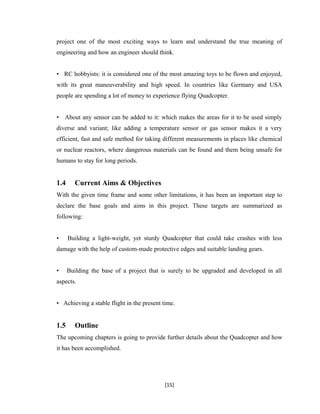 project one of the most exciting ways to learn and understand the true meaning of
engineering and how an engineer should think.
• RC hobbyists: it is considered one of the most amazing toys to be flown and enjoyed,
with its great maneuverability and high speed. In countries like Germany and USA
people are spending a lot of money to experience flying Quadcopter.
• About any sensor can be added to it: which makes the areas for it to be used simply
diverse and variant; like adding a temperature sensor or gas sensor makes it a very
efficient, fast and safe method for taking different measurements in places like chemical
or nuclear reactors, where dangerous materials can be found and them being unsafe for
humans to stay for long periods.
1.4 Current Aims & Objectives
With the given time frame and some other limitations, it has been an important step to
declare the base goals and aims in this project. These targets are summarized as
following:
• Building a light-weight, yet sturdy Quadcopter that could take crashes with less
damage with the help of custom-made protective edges and suitable landing gears.
• Building the base of a project that is surely to be upgraded and developed in all
aspects.
• Achieving a stable flight in the present time.
1.5 Outline
The upcoming chapters is going to provide further details about the Quadcopter and how
it has been accomplished.
[15]
 