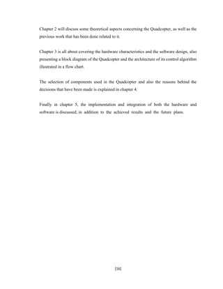 Chapter 2 will discuss some theoretical aspects concerning the Quadcopter, as well as the
previous work that has been done related to it.
Chapter 3 is all about covering the hardware characteristics and the software design, also
presenting a block diagram of the Quadcopter and the architecture of its control algorithm
illustrated in a flow chart.
The selection of components used in the Quadcopter and also the reasons behind the
decisions that have been made is explained in chapter 4.
Finally in chapter 5, the implementation and integration of both the hardware and
software is discussed, in addition to the achieved results and the future plans.
[16]
 