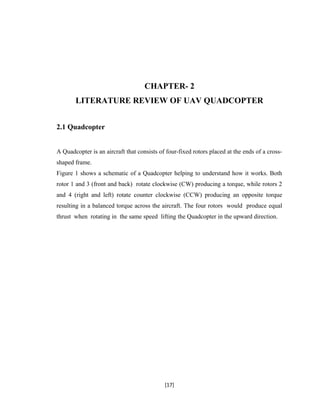 CHAPTER- 2
LITERATURE REVIEW OF UAV QUADCOPTER
2.1 Quadcopter
A Quadcopter is an aircraft that consists of four-fixed rotors placed at the ends of a cross-
shaped frame.
Figure 1 shows a schematic of a Quadcopter helping to understand how it works. Both
rotor 1 and 3 (front and back) rotate clockwise (CW) producing a torque, while rotors 2
and 4 (right and left) rotate counter clockwise (CCW) producing an opposite torque
resulting in a balanced torque across the aircraft. The four rotors would produce equal
thrust when rotating in the same speed lifting the Quadcopter in the upward direction.
[17]
 