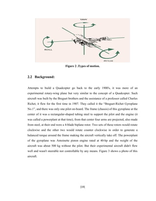 Figure 2 .Types of motion.
2.2 Background:
Attempts to build a Quadcopter go back to the early 1900's, it was more of an
experimental rotary-wing plane but very similar to the concept of a Quadcopter. Such
aircraft was built by the Breguet brothers and the assistance of a professor called Charles
Richet, it flew for the first time in 1907. They called it the “Breguet-Richet Gyroplane
No.1”, and there was only one pilot on-board. The frame (chassis) of this gyroplane at the
center of it was a rectangular-shaped tubing steel to support the pilot and the engine (it
was called a powerplant at that time), from that center four arms are projected, also made
from steel, at their end were a 4-blade biplane rotor. Two sets of these rotors would rotate
clockwise and the other two would rotate counter clockwise in order to generate a
balanced torque around the frame making the aircraft vertically take off. The powerplant
of the gyroplane was Antoinette piston engine rated at 40-hp and the weight of the
aircraft was about 500 kg without the pilot. But their experimental aircraft didn't flew
well and wasn't steerable nor controllable by any means. Figure 3 shows a photo of this
aircraft.
[19]
 