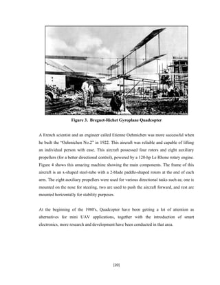 Figure 3. Breguet-Richet Gyroplane Quadcopter
A French scientist and an engineer called Etienne Oehmichen was more successful when
he built the “Oehmichen No.2” in 1922. This aircraft was reliable and capable of lifting
an individual person with ease. This aircraft possessed four rotors and eight auxiliary
propellers (for a better directional control), powered by a 120-hp Le Rhone rotary engine.
Figure 4 shows this amazing machine showing the main components. The frame of this
aircraft is an x-shaped steel-tube with a 2-blade paddle-shaped rotors at the end of each
arm. The eight auxiliary propellers were used for various directional tasks such as; one is
mounted on the nose for steering, two are used to push the aircraft forward, and rest are
mounted horizontally for stability purposes.
At the beginning of the 1980's, Quadcopter have been getting a lot of attention as
alternatives for mini UAV applications, together with the introduction of smart
electronics, more research and development have been conducted in that area.
[20]
 