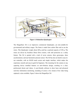 Figure 4. Oehmichen Quadcopter
The Draganflyer X4 is an impressive commercial Quadcopter, yet also suitable for
governmental and military usages. The frame is made from carbon fiber and so are the
rotors. This Quadcopter weighs about 680 g and has a payload capacity of 250 g. The
rotors are driven by brushless Direct Drive motors, with stall protection as a safety
feature. The X4 is packed with a total of seven sensors; three gyroscopes, three
accelerometers, and one barometric pressure sensor. The X4 has also an intuitive easy-to-
use controller, with an OLED touch screen and simple interface, which makes the
experience smooth and easy-to-grab for beginners. The mounting for the camera or any
capturing device installed features an anti-vibration design, resulting in a clear,
professional shoots and videos. A user-friendly software to show basic and advanced
real-time information monitoring, including of course a live stream of the video being
captured, is also available. Figure 5 shows the Draganflyer X4
[21]
 