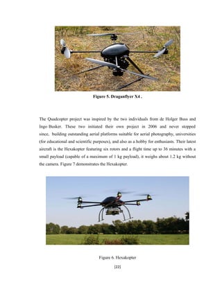 Figure 5. Draganflyer X4 .
The Quadcopter project was inspired by the two individuals from de Holger Buss and
Ingo Busker. These two initiated their own project in 2006 and never stopped
since, building outstanding aerial platforms suitable for aerial photography, universities
(for educational and scientific purposes), and also as a hobby for enthusiasts. Their latest
aircraft is the Hexakopter featuring six rotors and a flight time up to 36 minutes with a
small payload (capable of a maximum of 1 kg payload), it weighs about 1.2 kg without
the camera. Figure 7 demonstrates the Hexakopter.
Figure 6. Hexakopter
[22]
 