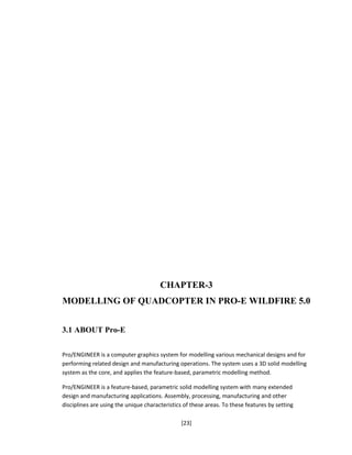 CHAPTER-3
MODELLING OF QUADCOPTER IN PRO-E WILDFIRE 5.0
3.1 ABOUT Pro-E
Pro/ENGINEER is a computer graphics system for modelling various mechanical designs and for
performing related design and manufacturing operations. The system uses a 3D solid modelling
system as the core, and applies the feature-based, parametric modelling method.
Pro/ENGINEER is a feature-based, parametric solid modelling system with many extended
design and manufacturing applications. Assembly, processing, manufacturing and other
disciplines are using the unique characteristics of these areas. To these features by setting
[23]
 